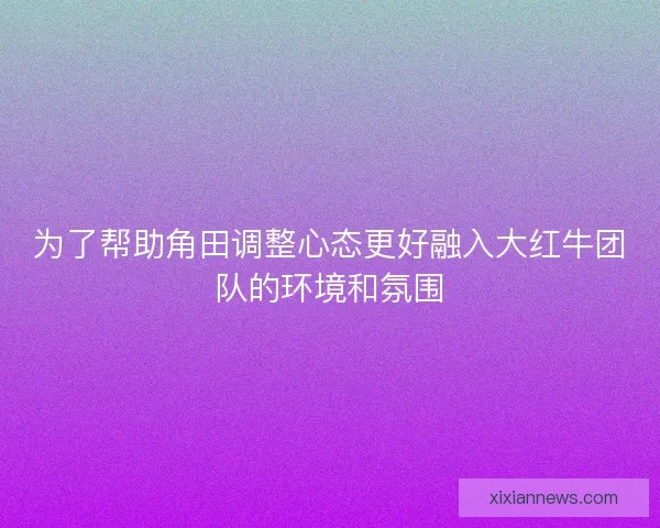 为了帮助角田调整心态更好融入大红牛团队的环境和氛围