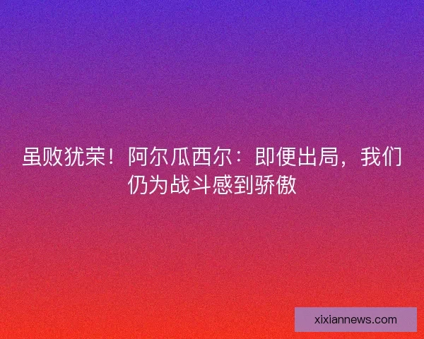 虽败犹荣！阿尔瓜西尔：即便出局，我们仍为战斗感到骄傲