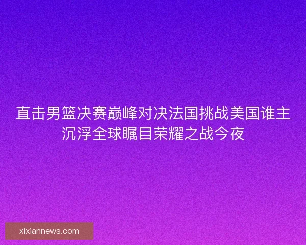 直击男篮决赛巅峰对决法国挑战美国谁主沉浮全球瞩目荣耀之战今夜