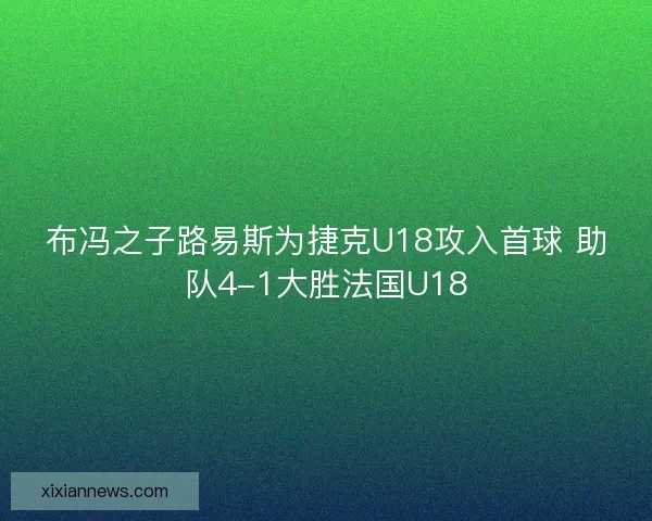 布冯之子路易斯为捷克U18攻入首球 助队4-1大胜法国U18