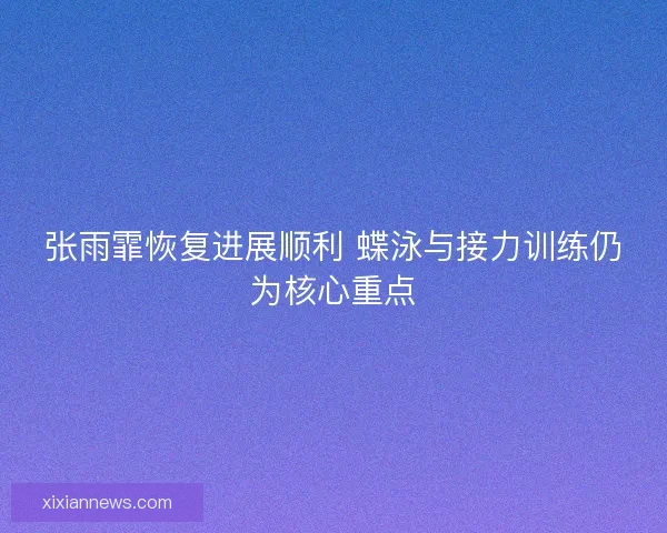 张雨霏恢复进展顺利 蝶泳与接力训练仍为核心重点